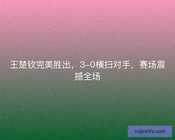 王楚钦完美胜出,3-0横扫对手,赛场震撼全场 王楚钦完美胜出,3-0横扫对手,赛场震撼全场