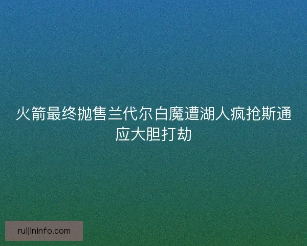 火箭最终抛售兰代尔白魔遭湖人疯抢斯通应大胆打劫