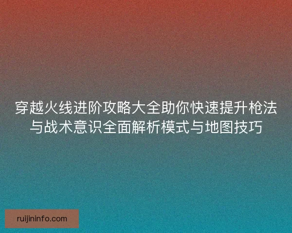 穿越火线进阶攻略大全助你快速提升枪法与战术意识全面解析模式与地图技巧 穿越火线进阶攻略大全助你快速提升枪法与战术意识全面解析模式与地图技巧