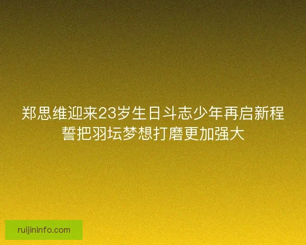 郑思维迎来23岁生日斗志少年再启新程誓把羽坛梦想打磨更加强大