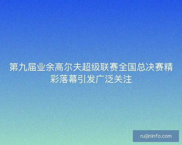 第九届业余高尔夫超级联赛全国总决赛精彩落幕引发广泛关注