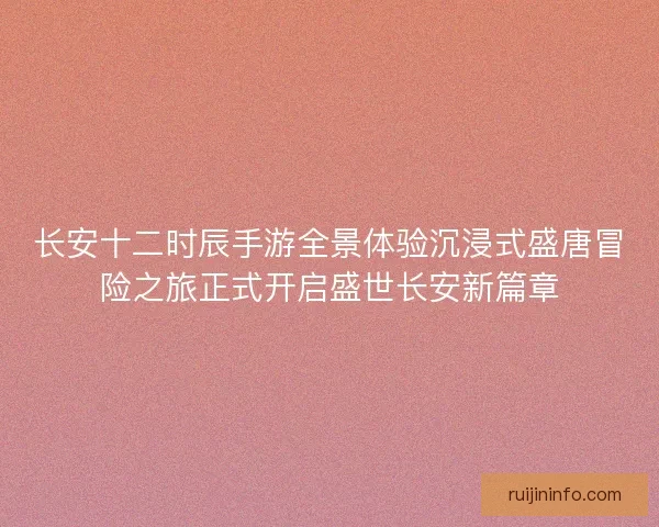 长安十二时辰手游全景体验沉浸式盛唐冒险之旅正式开启盛世长安新篇章