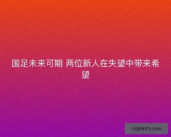 国足未来可期 两位新人在失望中带来希望