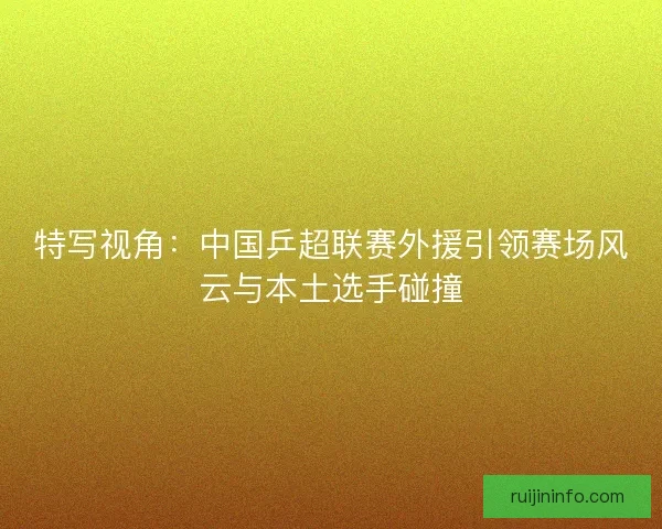 特写视角：中国乒超联赛外援引领赛场风云与本土选手碰撞