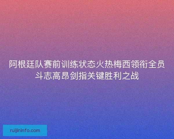 阿根廷队赛前训练状态火热梅西领衔全员斗志高昂剑指关键胜利之战